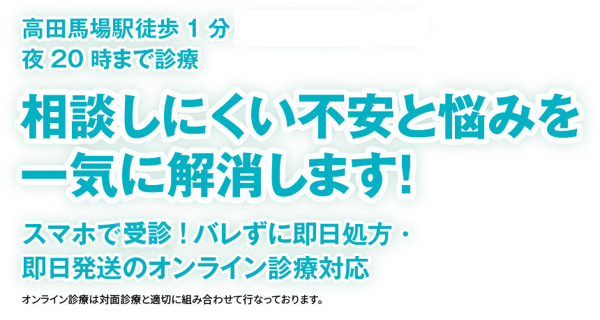 高田馬場駅徒歩1分 新橋駅徒歩3分 夜20時まで診療
            相談しにくい不安と悩みを一気に解消します！
            人に知られたくない・バレたくないお悩みに特化したオンライン診療対応クリニック
            