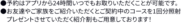 ※1年間の有効期限の中で最大3回の照射が可能です。※2ヶ月間隔で照射できるパスポートチケットをお渡しします。※専用のアプリ上で予約を24時間お取りいただくことが可能です。※お友達やご家族をご紹介いただくと、パスポートの有効期限が延長され、実質1回さらに無料で照射していただくことも可能です!●パスポートはアプリ上での管理になるので紛失の心配はありません。初回来院時にアプリの使用方法をご説明させていただきます。●ご紹介いただいたお友達やお知り合いがパスポートを契約された場合、プレゼントor有効期限を以下の通り延長させていただきます。