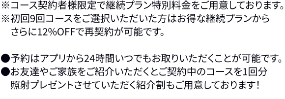 ※8ヶ月の有効期限の中で最大8回(上半身・下半身各4回まで)の照射が可能です。※上半身、下半身それぞれ2ヶ月間隔で照射出来るパスポートチケットをお渡しします。そのため、1ヶ月間隔で上半身・下半身交互に照射可能です。※専用のアプリ上で予約を24時間お取りいただくことが可能です。※お友達やご家族をご紹介いただくと、パスポートの有効期限が延長され、実質1回さらに無料で照射していただくことも可能です!●パスポートはアプリ上での管理になるので紛失の心配はありません。初回来院時にアプリの使用方法をご説明させていただきます。●ご紹介いただいたお友達やお知り合いがパスポートを契約された場合、プレゼントor有効期限を以下の通り延長させていただきます。