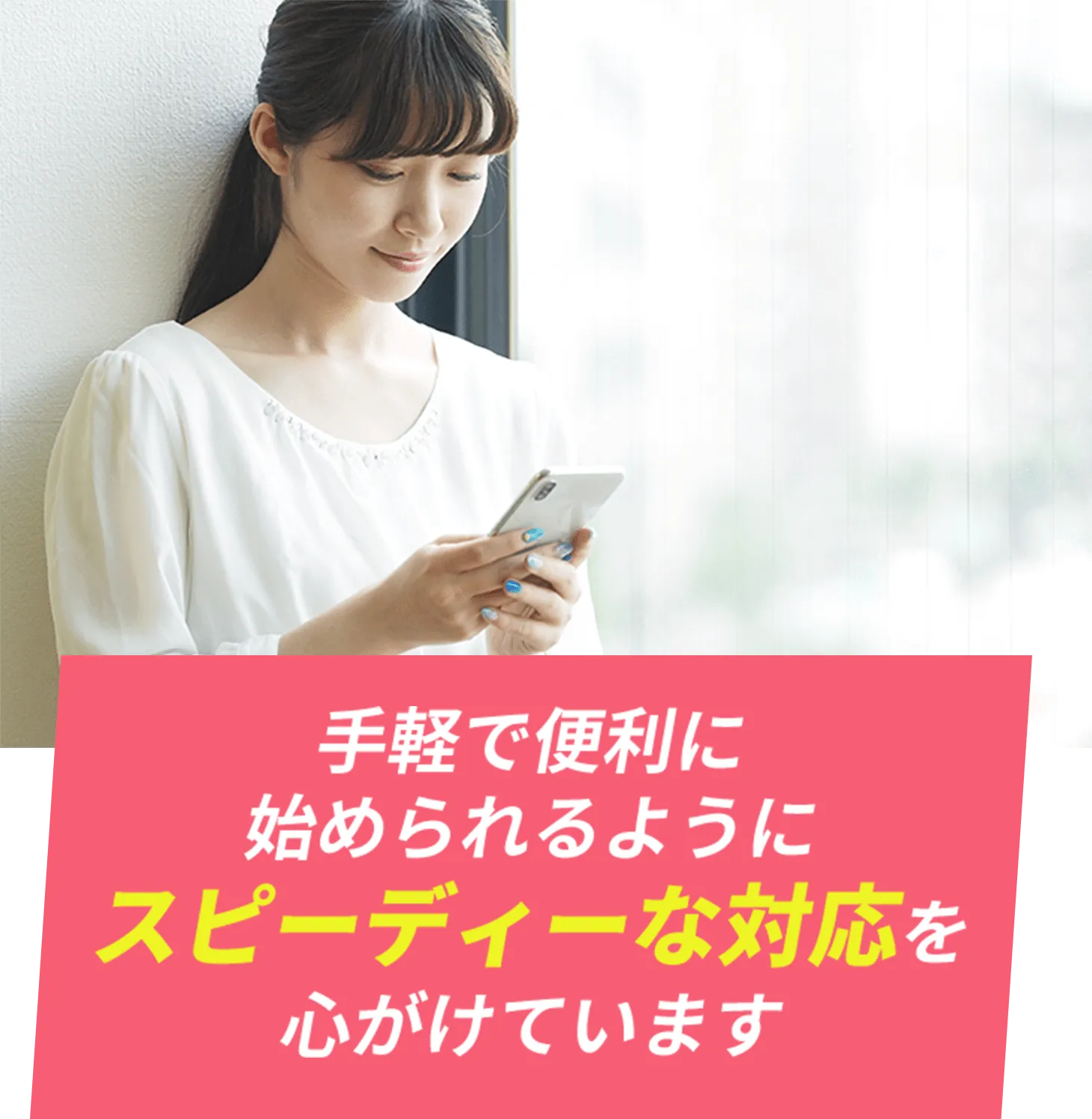 手軽で便利に始められるようにスピーディーな対応を心がけています
