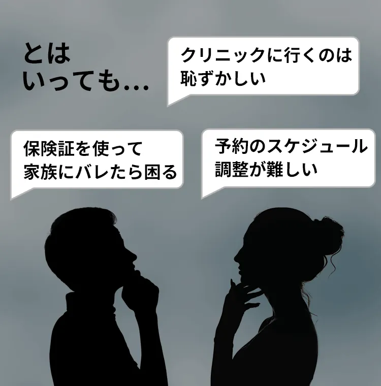 とはいっても... クリニックに行くのは恥ずかしい 保険証を使って家族にバレたら困る 予約のスケジュール調整が難しい