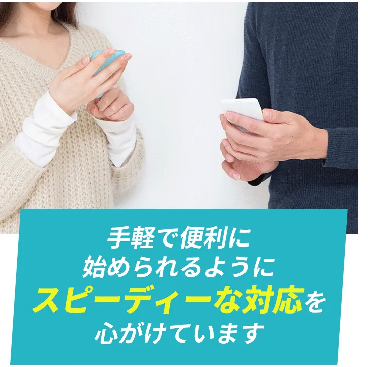 手軽で便利に始められるようにスピーディーな対応を心がけています